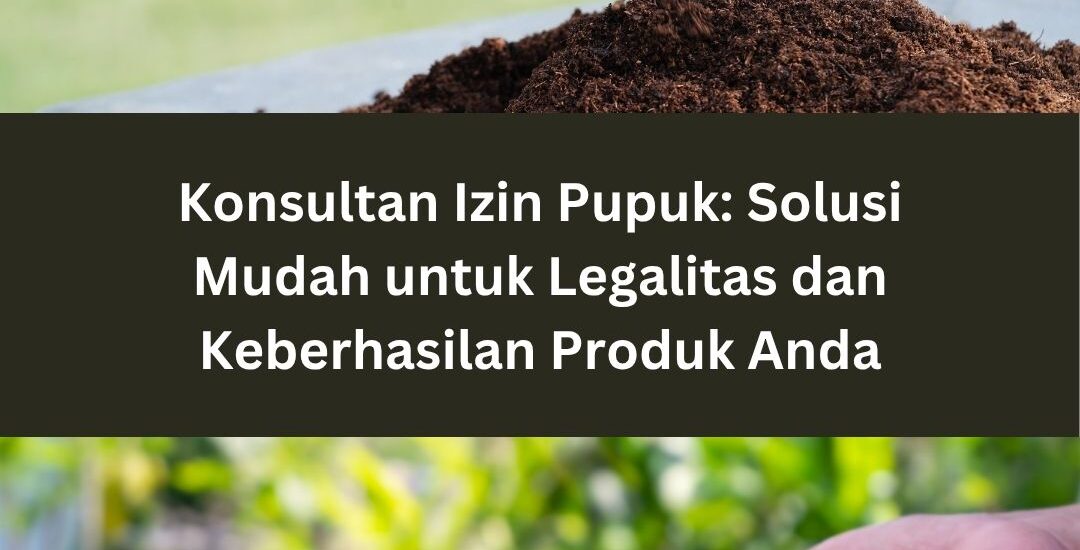 Konsultan Izin Pupuk: Solusi Mudah untuk Legalitas dan Keberhasilan Produk Anda