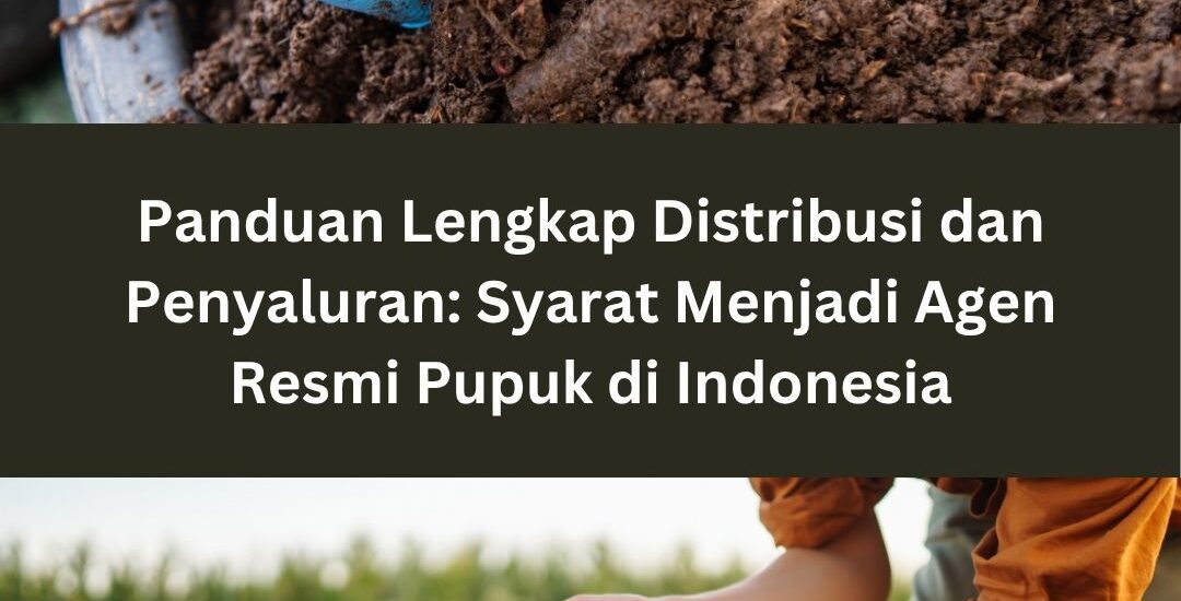 Panduan Lengkap Distribusi dan Penyaluran: Syarat Menjadi Agen Resmi Pupuk di Indonesia